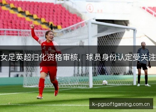 女足英超归化资格审核，球员身份认定受关注